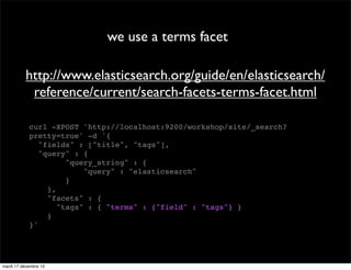 we use a terms facet http://www.elasticsearch.org/guide/en/elasticsearch/ reference/current/search-facets-terms-facet.html curl -XPOST 'http://localhost:9200/workshop/site/_search? pretty=true' -d '{ "fields" : ["title", "tags"], "query" : { "query_string" : { "query" : "elasticsearch" } }, "facets" : { "tags" : { "terms" : {"field" : "tags"} } } }' mardi 17 décembre 13 