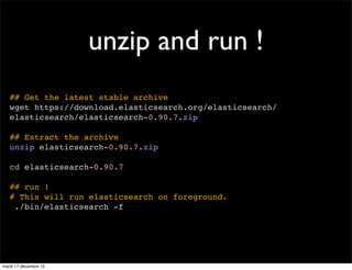 unzip and run ! ## Get the latest stable archive wget https://download.elasticsearch.org/elasticsearch/ elasticsearch/elasticsearch-0.90.7.zip ## Extract the archive unzip elasticsearch-0.90.7.zip cd elasticsearch-0.90.7 ## run ! # This will run elasticsearch on foreground. ./bin/elasticsearch -f mardi 17 décembre 13 