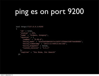 ping es on port 9200 curl http://127.0.0.1:9200 { "ok" : true, "status" : 200, "name" : "Gideon, Gregory", "version" : { "number" : "0.90.6", "build_hash" : "e2a24efdde0cb7cc1b2071ffbbd1fd874a6d8d6b", "build_timestamp" : "2013-11-04T13:44:16Z", "build_snapshot" : false, "lucene_version" : "4.5.1" }, "tagline" : "You Know, for Search" }% mardi 17 décembre 13 