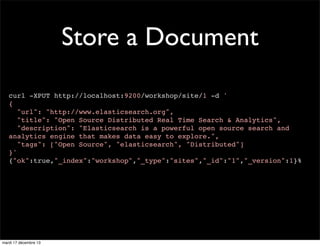 Store a Document curl -XPUT http://localhost:9200/workshop/site/1 -d ' { "url": "http://www.elasticsearch.org", "title": "Open Source Distributed Real Time Search & Analytics", "description": "Elasticsearch is a powerful open source search and analytics engine that makes data easy to explore.", "tags": ["Open Source", "elasticsearch", "Distributed"] }' {"ok":true,"_index":"workshop","_type":"sites","_id":"1","_version":1}% mardi 17 décembre 13 