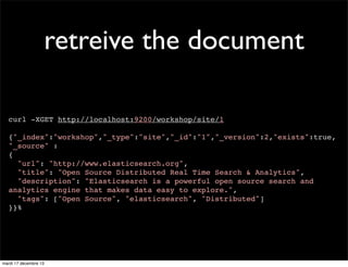 retreive the document curl -XGET http://localhost:9200/workshop/site/1 {"_index":"workshop","_type":"site","_id":"1","_version":2,"exists":true, "_source" : { "url": "http://www.elasticsearch.org", "title": "Open Source Distributed Real Time Search & Analytics", "description": "Elasticsearch is a powerful open source search and analytics engine that makes data easy to explore.", "tags": ["Open Source", "elasticsearch", "Distributed"] }}% mardi 17 décembre 13 