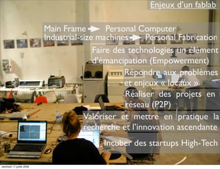 Enjeux d’un fablab

                           Main Frame         Personal Computer
                           Industrial-size machines      Personal Fabrication
                                          Faire des technologies un élément
                                          d’émancipation (Empowerment)
                                                   Répondre aux problèmes
                                                   et enjeux « locaux »
                                                   Réaliser des projets en
                                                   réseau (P2P)
                                       Valoriser et mettre en pratique la
                                       recherche et l’innovation ascendante
                                            Incuber des startups High-Tech

vendredi 17 juillet 2009
 