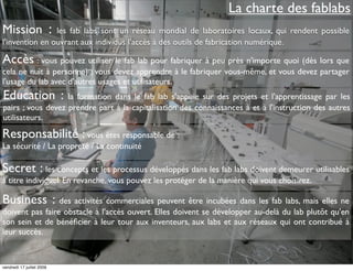 La charte des fablabs
Mission :       les fab labs sont un réseau mondial de laboratoires locaux, qui rendent possible
l'invention en ouvrant aux individus l'accès à des outils de fabrication numérique.

Accès : vous pouvez utiliser le fab lab pour fabriquer à peu près n'importe quoi (dès lors que
cela ne nuit à personne) ; vous devez apprendre à le fabriquer vous-même, et vous devez partager
l'usage du lab avec d'autres usages et utilisateurs.
Education :        la formation dans le fab lab s'appuie sur des projets et l'apprentissage par les
pairs ; vous devez prendre part à la capitalisation des connaissances à et à l'instruction des autres
utilisateurs.

Responsabilité : vous êtes responsable de :
La sécurité / La propreté / La continuité

Secret : les concepts et les processus développés dans les fab labs doivent demeurer utilisables
à titre individuel. En revanche, vous pouvez les protéger de la manière qui vous choisirez.

Business : des activités commerciales peuvent être incubées dans les fab labs, mais elles ne
doivent pas faire obstacle à l'accès ouvert. Elles doivent se développer au-delà du lab plutôt qu'en
son sein et de bénéﬁcier à leur tour aux inventeurs, aux labs et aux réseaux qui ont contribué à
leur succès.


vendredi 17 juillet 2009
 