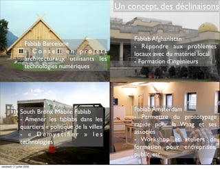 Un concept, des déclinaisons


                                                          Fablab Afghanistan
                    Fablab Barcelone                      - Répondre aux problèmes
                    - Conseil en projets                  locaux avec du matériel local
                    architecturaux utilisants les         - Formation d’ingénieurs
                    technologies numériques




                South Bronx Mobile Fablab                 Fablab Amsterdam
                - Amener les fablabs dans les             - Permettre du prototypage
                quartiers « politique de la ville»        rapide pour la Waag et ses
                - « Démystiﬁer » les                      associés
                technologies                              - Workshop et ateliers de
                                                          formation pour entreprises,
                                                          public, etc.
vendredi 17 juillet 2009
 