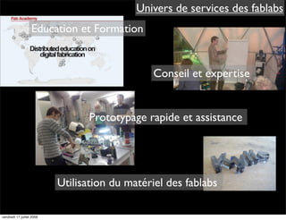 Univers de services des fablabs
                   Education et Formation


                                                Conseil et expertise


                                 Prototypage rapide et assistance




                           Utilisation du matériel des fablabs

vendredi 17 juillet 2009
 