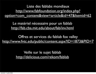 Liste des fablabs mondiaux
              http://www.fabfoundation.org/index.php?
        option=com_content&view=article&id=47&Itemid=62
                     Le matériel nécessaire pour un fablab
                    http://fab.cba.mit.edu/about/fab/inv.html

            Offres et services du fablab fox valley
   http://www.fvtc.edu/public/content.aspx?ID=1873&PID=7

                                Veille sur le sujet fablab
                           http://delicious.com/rekom/fablab


vendredi 17 juillet 2009
 