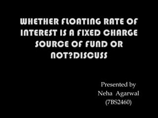Whether floating rate of interest is a fixed charge source of fund or not?discuss Presented by NehaAgarwal (7BS2460) 