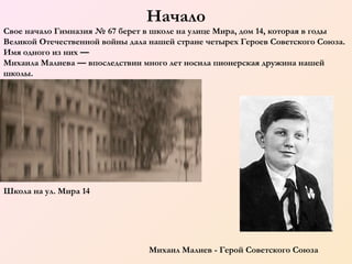 Начало
Свое начало Гимназия № 67 берет в школе на улице Мира, дом 14, которая в годы
Великой Отечественной войны дала нашей стране четырех Героев Советского Союза.
Имя одного из них —
Михаила Малиева — впоследствии много лет носила пионерская дружина нашей
школы.

Школа на ул. Мира 14

Михаил Малиев - Герой Советского Союза

 