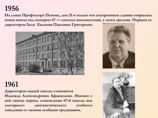 1956
На улице Профессора Попова, дом 25 в только что построенном здании открылась
новая школа под номером 67 — сначала восьмилетняя, а затем средняя. Первым ее
директором была Евдокия Павловна Григорьева.

1961

  

Директором нашей школы становится
Надежда Александровна Афанасьева. Именно с
ней связан период становления 67-й школы как
элитарного
лингвистического
учебного
заведения со своими особыми традициями.

 