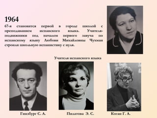 1964
67-я становится первой в городе школой с
преподаванием
испанского
языка.
Учителяподвижники под началом первого завуча по
испанскому языку Любови Михайловны Чухман
строили школьную испанистику с нуля.
      
Учителя испанского языка

        
Гинзбург С. А.

Пилатова Э. С.

Коган Г. А.

 