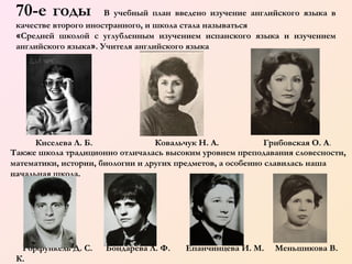 70-е годы

В учебный план введено изучение английского языка в
качестве второго иностранного, и школа стала называться
«Средней школой с углубленным изучением испанского языка и изучением
английского языка». Учителя английского языка

   
       

Киселева Л. Б.
Ковальчук Н. А.
Грибовская О. А .
Также школа традиционно отличалась высоким уровнем преподавания словесности,
математики, истории, биологии и других предметов, а особенно славилась наша
начальная школа.

         

Горфункель Д. С.
К.

Бондарева Л. Ф.

Епанчинцева И. М.

Меньшикова В.

 