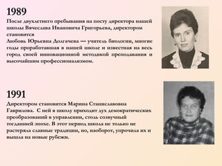 1989
После двухлетнего пребывания на посту директора нашей
школы Вячеслава Ивановича Григорьева, директором
становится
Любовь Юрьевна Долгачева — учитель биологии, многие
годы проработавшая в нашей школе и известная на весь
город своей инновационной методикой преподавания и
высочайшим профессионализмом.

1991
Директором становится Марина Станиславовна
Гаврилова. С ней в школу приходит дух демократических
преобразований в управлении, столь созвучный
тогдашней эпохе. В этот период школа не только не
растеряла славные традиции, но, наоборот, упрочила их и
вышла на новые рубежи.

 