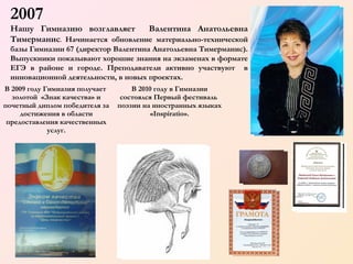 2007
Нашу Гимназию возглавляет
Валентина Анатольевна
Тимерманис. Начинается обновление материально-технической
базы Гимназии 67 (директор Валентина Анатольевна Тимерманис).
Выпускники показывают хорошие знания на экзаменах в формате
ЕГЭ в районе и городе. Преподаватели активно участвуют в
инновационной деятельности, в новых проектах.
В  2009 году Гимназия получает
В 2010 году в Гимназии
золотой «Знак качества» и
почетный диплом победителя за
достижения в области
предоставления качественных
услуг.

состоялся Первый фестиваль
поэзии на иностранных языках
«Inspiratio».

 