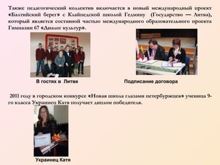 Также педагогический коллектив включается в новый международный проект
«Балтийский берег» с Клайпедской школой Гедмину (Государство — Литва),
который является составной частью международного образовательного проекта
Гимназии 67 «Диалог культур».

В гостях в Литве

Подписание договора

2011 году в городском конкурсе «Новая школа глазами петербуржцев» ученица 9го класса Украинец Катя получает диплом победителя.

Украинец Катя

 