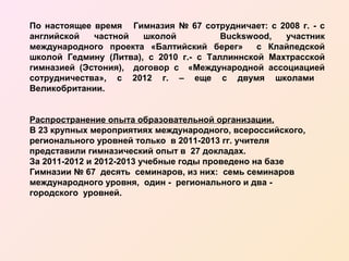 По настоящее время Гимназия № 67 сотрудничает: с 2008 г. - с
английской
частной
школой
Buckswood,
участник
международного проекта «Балтийский берег»
с Клайпедской
школой Гедмину (Литва), с 2010 г.- с Таллиннской Махтрасской
гимназией (Эстония), договор с «Международной ассоциацией
сотрудничества», с 2012 г. – еще с двумя школами
Великобритании.
Распространение опыта образовательной организации.
В 23 крупных мероприятиях международного, всероссийского,
регионального уровней только в 2011-2013 гг. учителя
представили гимназический опыт в 27 докладах.
За 2011-2012 и 2012-2013 учебные годы проведено на базе
Гимназии № 67 десять семинаров, из них: семь семинаров
международного уровня, один - регионального и два городского уровней.

 