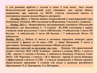 А для решения проблем с детьми в семье 2 года назад был создан
Психологический родительский клуб «Доверие». Для снятия общего
напряжения при переходе на ФГОС учителя начальной школы и
иностранных языков создали Форум в интернете.
Октябрь 2013 г. в Москве прошел всероссийский и международный туры
Олимпиады «Олимп». 900 участников из 80 регионов. 9 медалей у учащихся.
Ноябрь 2013 г. –Всероссийская дистанционнаяя олимпиада «Маленький
Всезнайка» для школьников 2 - 4 классов. Из 8700 участников у наших
учеников такие результаты: 1 место (100 баллов) - 9 победителей, 2 место (95
баллов) - 6 победителей, 3 место (90 баллов) – 7 победителей. Итого- 22
победителя.
Ноябрь 2013 г. Победа (1 место) в песенном городском конкурсе среди
участников в финале из 16 школ СПб у Даши Маликовой. 2 место в
престижном Конкурсе старшеклассников «Наше наследие».
Достижения учителей за последние два года.
Конкурс «За нравственный
подвиг учителя». 2012 г.Н.И. Хлебович - диплом 2 степени, 2013г.- 1 место в
СПб, диплом 3 степени в Регионе. 1 победитель Конкурса «Учитель Сочи2013»- Э.П. Черткова. 1 учитель – Н.Э. Ивасько - призер (2 место) Конкурса
«Эффективный учитель» в СПб. 2 учителя награждены в Москве орденом
общественного признания 3 степени «За вклад в развитие российского
образования»- Е.А. Григорьева, Т.А. Нестерова.

 
