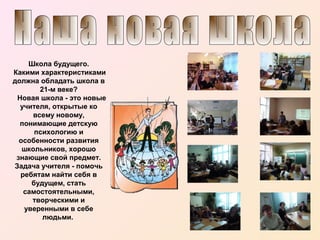 Школа будущего.
Какими характеристиками
должна обладать школа в
21-м веке?
Новая школа - это новые
учителя, открытые ко
всему новому,
понимающие детскую
психологию и
особенности развития
школьников, хорошо
знающие свой предмет.
Задача учителя - помочь
ребятам найти себя в
будущем, стать
самостоятельными,
творческими и
уверенными в себе
людьми.

 