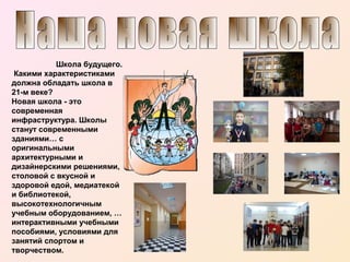 Школа будущего.
Какими характеристиками
должна обладать школа в
21-м веке?
Новая школа - это
современная
инфраструктура. Школы
станут современными
зданиями… с
оригинальными
архитектурными и
дизайнерскими решениями,
столовой с вкусной и
здоровой едой, медиатекой
и библиотекой,
высокотехнологичным
учебным оборудованием, …
интерактивными учебными
пособиями, условиями для
занятий спортом и
творчеством.

 