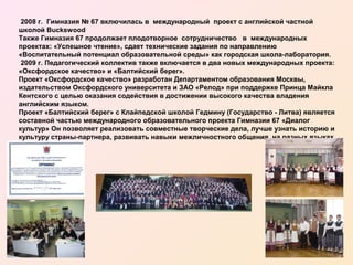 2008 г. Гимназия № 67 включилась в международный проект с английской частной
школой Buckswood
Также Гимназия 67 продолжает плодотворное сотрудничество в международных
проектах: «Успешное чтение», сдает технические задания по направлению
«Воспитательный потенциал образовательной среды» как городская школа-лаборатория.
2009 г. Педагогический коллектив также включается в два новых международных проекта:
«Оксфордское качество» и «Балтийский берег».
Проект «Оксфордское качество» разработан Департаментом образования Москвы,
издательством Оксфордского университета и ЗАО «Релод» при поддержке Принца Майкла
Кентского с целью оказания содействия в достижении высокого качества владения
английским языком.
Проект «Балтийский берег» с Клайпедской школой Гедмину (Государство - Литва) является
составной частью международного образовательного проекта Гимназии 67 «Диалог
культур» Он позволяет реализовать совместные творческие дела, лучше узнать историю и
культуру страны-партнера, развивать навыки межличностного общения на разных языках.

 