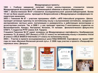 Международные проекты
1993 г. Учебное заведение получает статус школы-гимназии, становится членом
Международной Ассоциации AFC, занимающейся обменом в области образования.
1994 г. Школа-гимназия № 67 становится исследовательской школой-лабораторией. Более
10 лет на базе нашей школы проводятся Всероссийские и Международные конференции по
педагогике ненасилия.
2003 г. Гимназия № 67 – участник программы «GAP», «AFS Intercultural programs». Школа
проводит активную практику по английскому языку с выпускниками английских, канадских и
австралийских частных школ, поступивших в университеты и работающих волонтерами и
ассистентами учителя. Так, в 2008 г. у нас проходят практику 5 иностранных студентов из
Великобритании, Канады, Австралии, Испании, 14 человек филологического факультета
СПбГУ, 7 студентов РГПУ имени А.И. Герцена.
Учащиеся Гимназии № 67 сдают экзамены на Международные сертификаты; Кембриджские
экзамены YL (6 класс); PET (9класс) и FCE (11 класс) по английскому языку и экзамены Inicial
(8 класс) и DELE BASICO Intermedio (11 класс) по испанскому языку.
2004 г. Участие в проекте ассоциированных школ ПАШ ЮНЕСКО. Сертификат за проект 2007
года по теме «Великий Волжский речной путь». С 2008 года участие в проекте «Ландшафтнопарковые зоны. Дворцы»

 