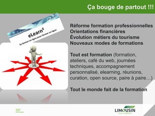 Ça bouge de partout !!!
Réforme formation professionnelles
Orientations financières
Évolution métiers du tourisme
Nouveaux modes de formations
Tout est formation (formation,
ateliers, café du web, journées
techniques, accompagnement
personnalisé, elearning, réunions,
curation, open source, paire à paire…)
Tout le monde fait de la formation

 