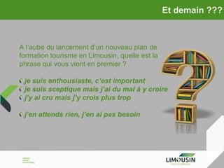 Et demain ???

A l’aube du lancement d’un nouveau plan de
formation tourisme en Limousin, quelle est la
phrase qui vous vient en premier ?
je suis enthousiaste, c’est important
je suis sceptique mais j’ai du mal à y croire
j’y ai cru mais j’y crois plus trop
j’en attends rien, j’en ai pas besoin

 
