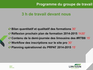 Programme du groupe de travail

3 h de travail devant nous

Bilan quantitatif et qualitatif des formations 30’
Réflexion prochain plan de formation 2014-2015 1h30’

Contenu de la demi-journée des limousins des #RTB8 15’
Workflow des inscriptions sur le site pro 30’

Planning opérationnel du PRPAT 2014-2015 15’

 
