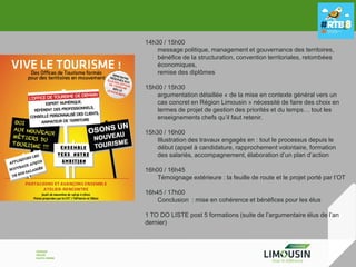 14h30 / 15h00
message politique, management et gouvernance des territoires,
bénéfice de la structuration, convention territoriales, retombées
économiques,
remise des diplômes
15h00 / 15h30
argumentation détaillée « de la mise en contexte général vers un
cas concret en Région Limousin » nécessité de faire des choix en
termes de projet de gestion des priorités et du temps… tout les
enseignements chefs qu’il faut retenir.
15h30 / 16h00
Illustration des travaux engagés en : tout le processus depuis le
début (appel à candidature, rapprochement volontaire, formation
des salariés, accompagnement, élaboration d’un plan d’action
16h00 / 16h45
Témoignage extérieure : la feuille de route et le projet porté par l’OT
16h45 / 17h00
Conclusion : mise en cohérence et bénéfices pour les élus
1 TO DO LISTE post 5 formations (suite de l’argumentaire élus de l’an
dernier)

 