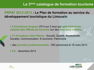 Le 3ème catalogue de formation tourisme
PRPAT 2012-2013 : Le Plan de formation au service du
développement touristique du Limousin
5 formations longues (70 h sur 2 ans) qui spécialisent les
salariés des Offices de tourisme sur des nouveaux métiers
31 formations inter-filières : Accueil, Qualité, Accessibilité,
Durable, Communication, E-tourisme, Patrimoine
des journées professionnelles : 350 personnes le 18 mars 2013
Fin : décembre 2013

 