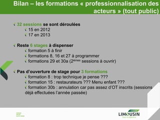 Bilan – les formations « professionnalisation des
acteurs » (tout public)
32 sessions se sont déroulées
15 en 2012
17 en 2013
Reste 6 stages à dispenser
formation 5 à finir
formations 8, 16 et 27 à programmer
formations 29 et 30a (2èmes sessions à ouvrir)
Pas d’ouverture de stage pour 3 formations
formation 8 : trop technique je pense ???
formation 15 : restaurateurs ??? Menu enfant ???
formation 30b : annulation car pas assez d’OT inscrits (sessions
déjà effectuées l’année passée)

 