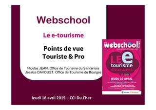 Webschool
Le e-tourisme
Points de vue
Touriste & Pro
Jeudi 16 avril 2015 – CCI Du Cher
Nicolas JEAN, Office de Tourisme du Sancerrois
Jessica DAVOUST, Office de Tourisme de Bourges
 