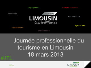 Engagement           Compétitivité


  Harmonie
                                           Naturalité



                                                 Dynamisme
     Solidarité
                          Innovation




       Journée professionnelle du
        tourisme en Limousin
            18 mars 2013
#JTL
 