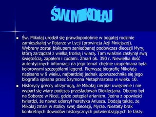 ŚW. MIKOŁAJŚw. Mikołaj urodził się prawdopodobnie w bogatej rodzinie zamieszkałej w Patarze w Lycji (prowincja Azji Mniejszej). Wybrany został biskupem zaniedbanej podówczas diecezji Myry, którą zarządzał z wielką troską i wiarą. Tam właśnie zasłynął swą świętością, zapałem i cudami. Zmarł ok. 350 r. Niewielka ilość autentycznych informacji na jego temat chętnie uzupełniana była kolorowymi szczegółami legend. Pierwszą biografię Mikołaja napisano w 9 wieku, najbardziej jednak upowszechniła się jego biografia spisana przez Szymona Metaphrastesa w wieku 10.Historycy greccy utrzymują, że Mikołaj cierpiał uwięzienie i nie wyparł się wiary podczas prześladowań Dioklecjana. Obecny był na Soborze w Nicei, gdzie potępiał arianizm. Jedna z opowieści twierdzi, że nawet uderzył heretyka Ariusza. Dodają także, że Mikołaj zmarł w stolicy swej diecezji, Myrze. Niestety brak konkretnych dowodów historycznych potwierdzających te fakty.