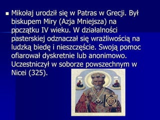 Mikołaj urodził się w Patras w Grecji. Był biskupem Miry (Azja Mniejsza) na początku IV wieku. W działalności pasterskiej odznaczał się wrażliwością na ludzką biedę i nieszczęście. Swoją pomoc ofiarował dyskretnie lub anonimowo. Uczestniczył w soborze powszechnym w Nicei (325). 