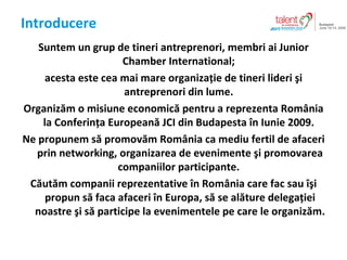 Introducere Suntem un grup de tineri antreprenori ,  membri ai Junior Chamber International ;  acesta este cea mai mare organiza?ie de tineri lideri ?i antreprenori din lume .  Organiz?m o misiune economic? pentru a reprezenta Rom?nia la Conferin?a European? JCI din  Budapest a   ? n  Iunie  2009.  Ne propunem s? promov?m Rom?nia ca mediu fertil de afaceri prin networking, organizarea de evenimente ?i promovarea companiilor participante.  C?ut?m companii reprezentative ?n Rom?nia care fac sau ??i propun s? faca afaceri ?n Europa, s? se al?ture delega?iei noastre ?i s? participe la evenimentele pe care le organiz?m. 