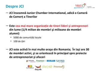 Despre  JCI JCI  ?nseamn?  Junior Chamber International,  adic? o Camer? de Comer? a Tinerilor Este  cea mai mare organiza?ie de tineri lideri ?i antreprenori  din lume  (1/4 milion  de membri ?i milioane de membri alumni ) 5000  de comunit??i locale 100  de ??ri JCI  este activ? ?n mai multe ora?e din Romania ;  ?n  Ia ? i  are  30  de membri activi ,  ?i se orienteaz? ?n principal spre proiecte de antreprenoriat ?i afaceri 