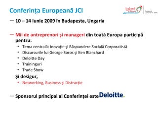 Conferin?a European?  JCI 10 C 14  Iunie  2009  ? n Budapest a ,  Ungaria Mii de antreprenori ?i manageri   din  toat ? Europa particip? pentru : Tema central? :  Inova?ie ?i R?spundere Social? Corporatist? Discursurile lui  George Soros  ?i  Ken Blanchard Deloitte Day Training uri Trade Show ?i desigur , Networking, Business  ?i Distrac?ie Sponsorul principal al Conferin?ei este  