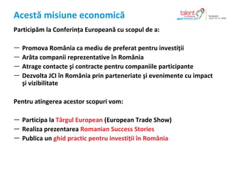 Acest? misiune economic? Particip?m la Conferin?a European? cu scopul de a : Promova Rom?nia ca mediu de preferat pentru investi?ii Ar?ta companii reprezentative ?n Rom?nia Atrage contacte ?i contracte pentru companiile participante Dezvolta  JCI  ? n Rom ? nia  prin parteneriate ?i evenimente cu impact ?i vizibilitate Pentru atingerea acestor scopuri vom : Participa la  T?rgul European  ( European Trade Show ) Realiza prezentarea  Romanian Success Stories Publica un  ghid practic pentru investi?ii ?n Rom?nia 