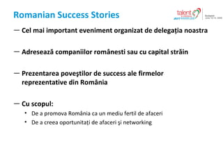 Romanian Success Stories Cel mai important eveniment organizat de delega?ia noastra Adreseaz? companiilor rom?nesti sau cu capital str?in Prezentarea pove?tilor de success ale firmelor reprezentative din Rom?nia Cu scopul : De a promova Rom?nia ca un mediu fertil de afaceri De a creea oportunita?i de afaceri ?i networking 