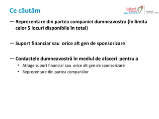 Ce c?ut?m Reprezentare din partea companiei dumneavostra (?n limita celor 5 locuri disponibile ?n total) Suport financiar sau  orice alt gen de sponsorizare Contactele dumneavostr? ?n mediul de afaceri   pentru a Atrage  suport financiar sau  orice alt gen de sponsorizare R eprezentare din partea  companiilor 
