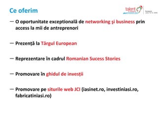 Ce oferim O oportunitate exceptional? de  networking ?i business  prin access la mii de antreprenori  Prezen?? la  T?rgul European Reprezentare ?n cadrul  Romanian Sucess Stories Promovare ?n  ghidul de inves?ii Promovare pe  siturile web JCI  (iasinet.ro, investiniasi.ro, fabricatiniasi.ro) 