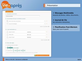 Présentation


       Messages Multimédia
      Associés de photos, vidéos, documents…


       Journal de Vie
      Ses mémoires interactives.


       Planification Post-Mortem
      Quoi, pour qui et quand.




                                         10/24
 