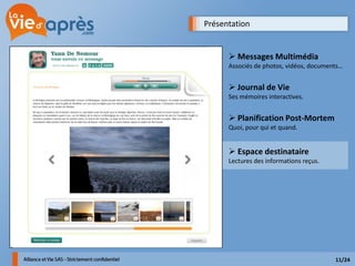 Présentation


       Messages Multimédia
      Associés de photos, vidéos, documents…


       Journal de Vie
      Ses mémoires interactives.


       Planification Post-Mortem
      Quoi, pour qui et quand.


       Espace destinataire
      Lectures des informations reçus.




                                         11/24
 