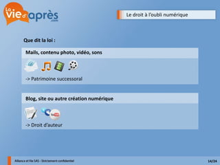 Le droit à l’oubli numérique



Que dit la loi :

 Mails, contenu photo, vidéo, sons



 -> Patrimoine successoral


 Blog, site ou autre création numérique



 -> Droit d’auteur




                                                                         14/24
 