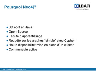 OLBATI - Geek Time - November 2016
Pourquoi Neo4j?
● BD écrit en Java
● Open-Source
● Facilité d’apprentissage
● Requête sur les graphes “simple” avec Cypher
● Haute disponibilité: mise en place d’un cluster
● Communauté active
 