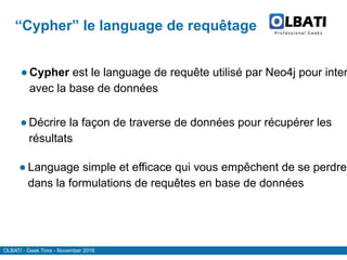 OLBATI - Geek Time - November 2016
“Cypher” le language de requêtage
●Cypher est le language de requête utilisé par Neo4j pour inter
avec la base de données
●Décrire la façon de traverse de données pour récupérer les
résultats
● Language simple et efficace qui vous empêchent de se perdre
dans la formulations de requêtes en base de données
 