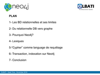 OLBATI - Geek Time - November 2016
Top
PLAN
1- Les BD relationnelles et ses limites
2- Du relationnelle DB vers graphe
3- Pourquoi Neo4j?
4- Lexiques
5-“Cypher” comme language de requêtage
6- Transaction, indexation sur Neo4j
7- Conclusion
 
