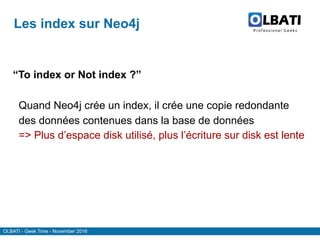 OLBATI - Geek Time - November 2016
Les index sur Neo4j
“To index or Not index ?”
Quand Neo4j crée un index, il crée une copie redondante
des données contenues dans la base de données
=> Plus d’espace disk utilisé, plus l’écriture sur disk est lente
 