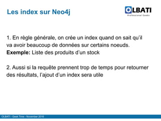 OLBATI - Geek Time - November 2016
Les index sur Neo4j
1. En règle générale, on crée un index quand on sait qu’il
va avoir beaucoup de données sur certains noeuds.
Exemple: Liste des produits d’un stock
2. Aussi si la requête prennent trop de temps pour retourner
des résultats, l’ajout d’un index sera utile
 