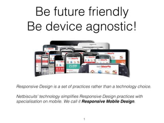 Be future friendly
     Be device agnostic!



Responsive Design is a set of practices rather than a technology choice.

Netbiscuits’ technology simpliﬁes Responsive Design practices with
specialisation on mobile. We call it Responsive Mobile Design.



                                   1
 